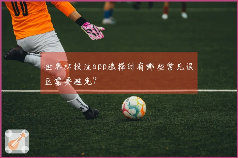 世界杯投注app选择时有哪些常见误区需要避免？