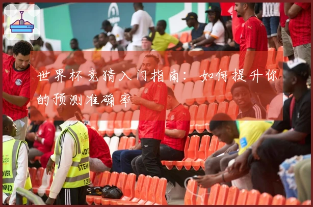 世界杯竞猜入门指南：如何提升你的预测准确率