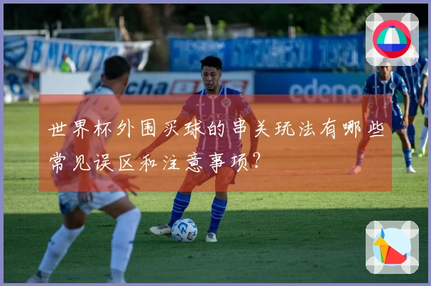 世界杯外围买球的串关玩法有哪些常见误区和注意事项?